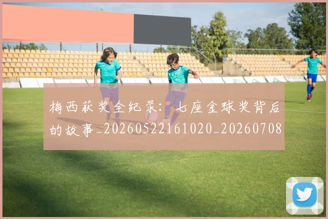 梅西获奖全纪录：七座金球奖背后的故事_20260522161020_20260708190106_20260731182356