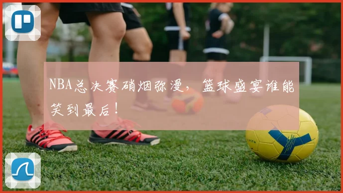 NBA总决赛硝烟弥漫,篮球盛宴谁能笑到最后!