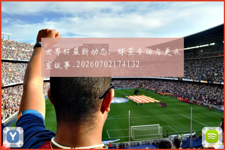世界杯最新动态:球星专访与更衣室故事_20260702174132