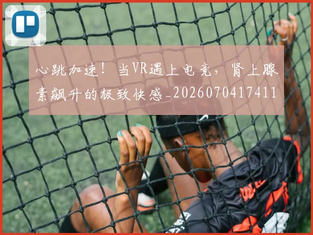 心跳加速！当VR遇上电竞，肾上腺素飙升的极致快感_20260704174112_20260722163756