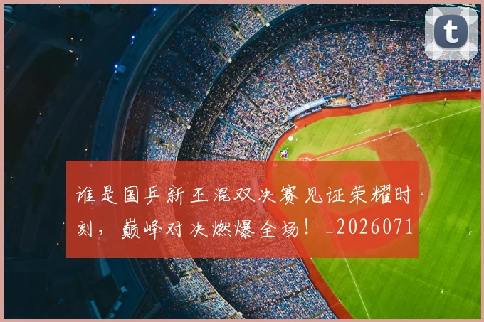 谁是国乒新王混双决赛见证荣耀时刻,巅峰对决燃爆全场!_20260710013543