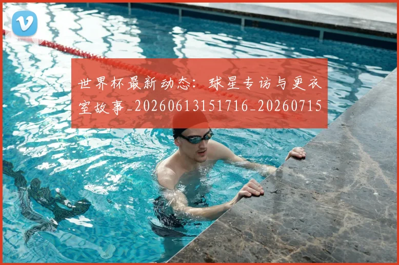 世界杯最新动态:球星专访与更衣室故事_20260613151716_20260715191139