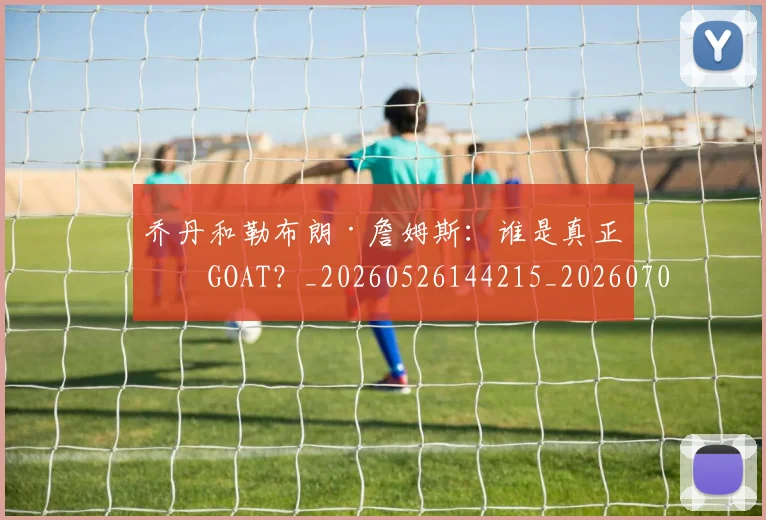 乔丹和勒布朗·詹姆斯:谁是真正的GOAT?_20260526144215_20260704164240