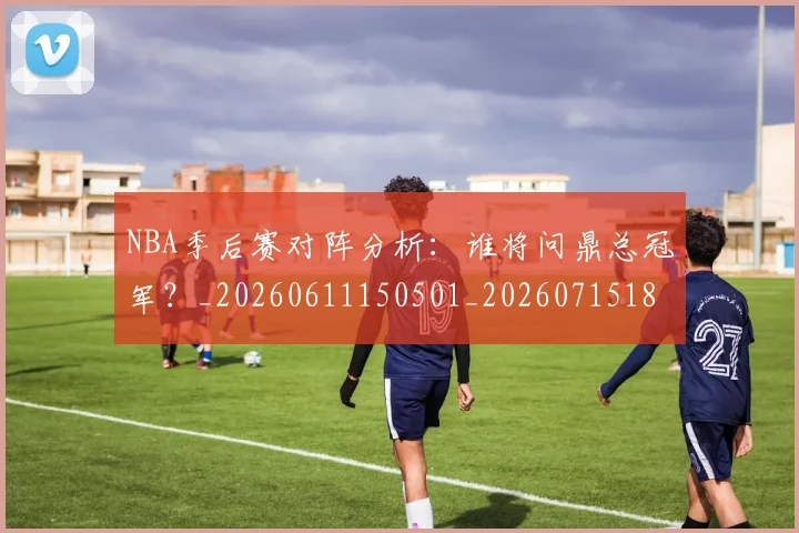 NBA季后赛对阵分析：谁将问鼎总冠军？_20260611150501_20260715182155