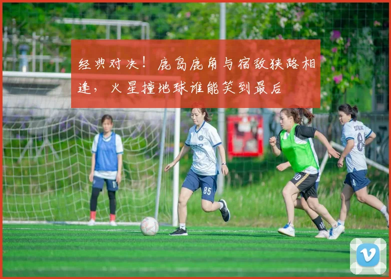 经典对决!鹿岛鹿角与宿敌狭路相逢,火星撞地球谁能笑到最后