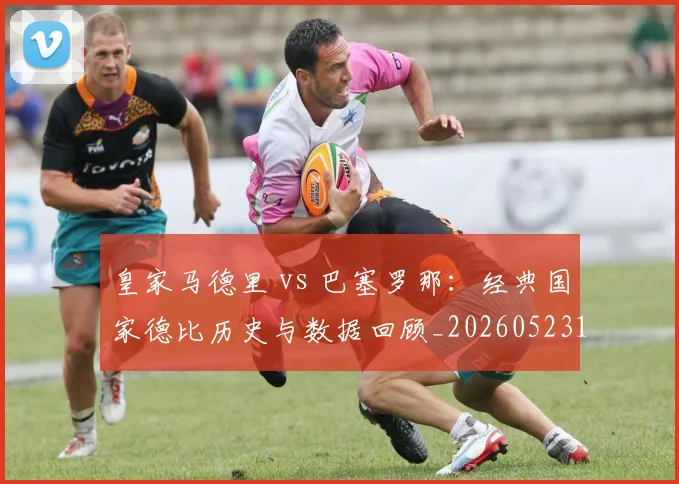 皇家马德里 vs 巴塞罗那：经典国家德比历史与数据回顾_20260523113553_20260708193935