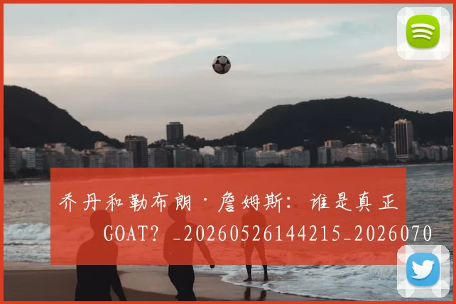 乔丹和勒布朗·詹姆斯：谁是真正的GOAT？_20260526144215_20260704164240