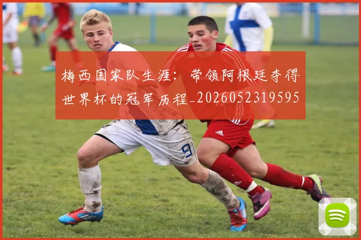 梅西国家队生涯:带领阿根廷夺得世界杯的冠军历程_20260523195955