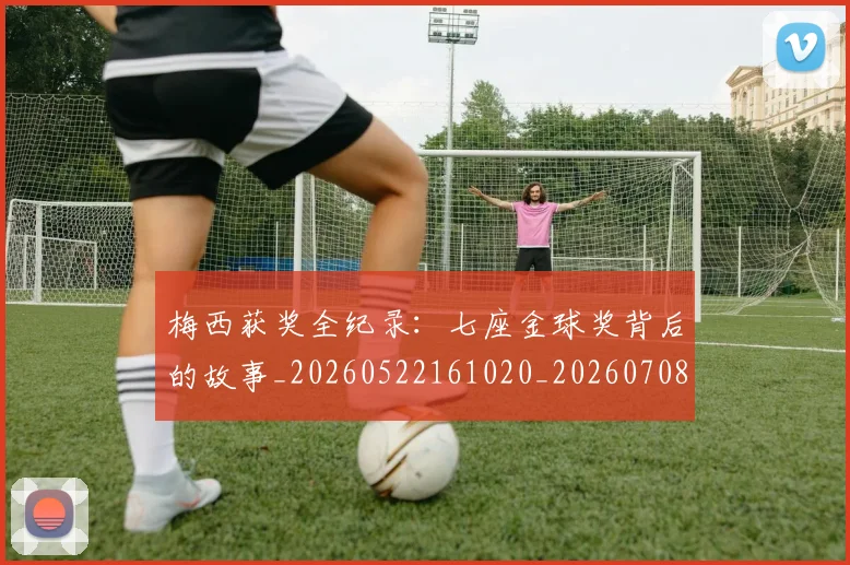 梅西获奖全纪录：七座金球奖背后的故事_20260522161020_20260708190106