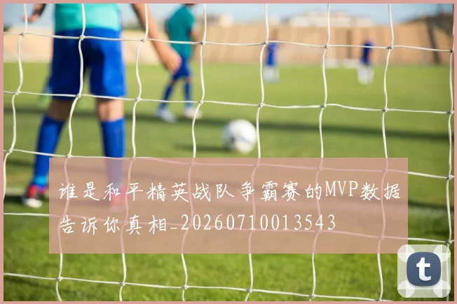 谁是和平精英战队争霸赛的MVP数据告诉你真相_20260710013543