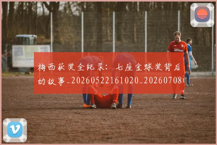 梅西获奖全纪录：七座金球奖背后的故事_20260522161020_20260708190106