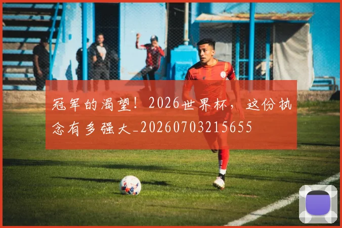 冠军的渴望！2026世界杯，这份执念有多强大_20260703215655