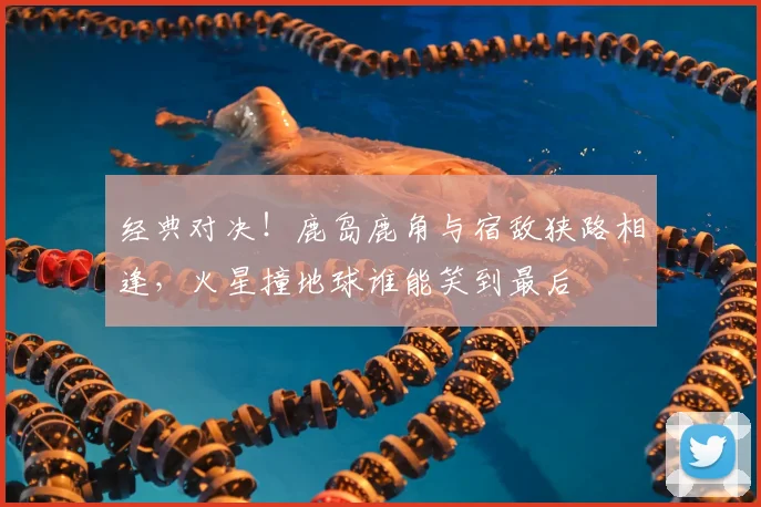 经典对决!鹿岛鹿角与宿敌狭路相逢,火星撞地球谁能笑到最后
