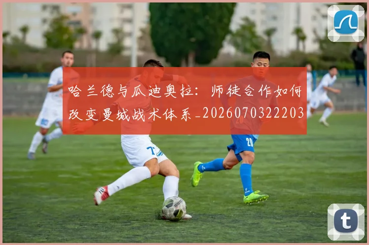 哈兰德与瓜迪奥拉：师徒合作如何改变曼城战术体系_20260703222038_20260722145623