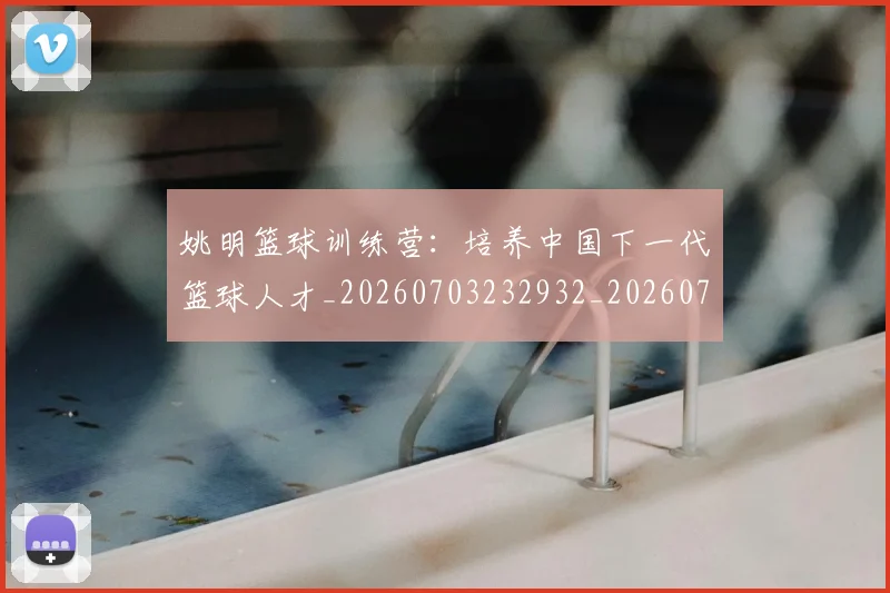 姚明篮球训练营：培养中国下一代篮球人才_20260703232932_20260720192204