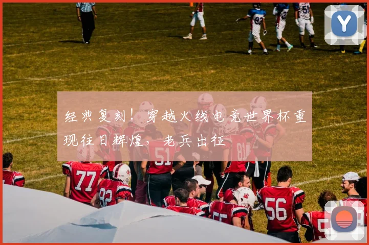 经典复刻!穿越火线电竞世界杯重现往日辉煌,老兵出征