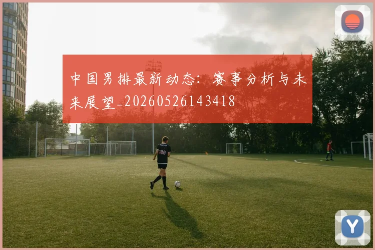 中国男排最新动态：赛事分析与未来展望_20260526143418