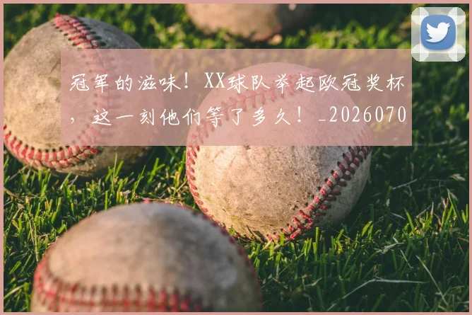 冠军的滋味！XX球队举起欧冠奖杯，这一刻他们等了多久！_20260703215657